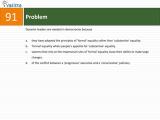 Problem91Dynamic leaders are needed in democracies becausethey have adopted the principles of ‘formal' equality rather than 'substantive' equality.'formal' equality whets people's appetite for 'substantive' equality.systems that rely on the impersonal rules of 'formal' equality loose their ability to make large changes.of the conflict between a 'progressive' executive and a 'conservative’ judiciary.