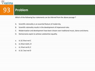 Problem93Which of the following four statements can be inferred from the above passage ?Scientific rationality is an essential feature of modernity.Scientific rationality results in the development of impersonal rules.Modernization and development have been chosen over traditional music, dance and drama.Democracies aspire to achieve substantive equality.A, B, D but not CA, B but notch, DA, D but not B, CA, B, C but not D