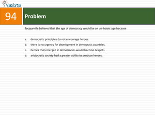 Problem94Tocqueville believed that the age of democracy would be an un-heroic age becausedemocratic principles do not encourage heroes.there is no urgency for development in democratic countries.heroes that emerged in democracies would become despots.aristocratic society had a greater ability to produce heroes.