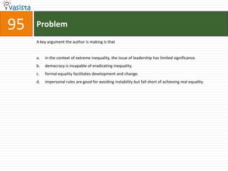 Problem95A key argument the author is making is thatin the context of extreme inequality, the issue of leadership has limited significance.democracy is incapable of eradicating inequality.formal equality facilitates development and change.impersonal rules are good for avoiding instability but fall short of achieving real equality.