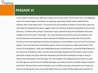 PASSAGE VIIn the modern scientific story, light was created not once but twice. The first time was in the Big Bang, when the universe began its existence as a glowing, expanding, fireball, which cooled off into darkness after a few million years. The second time was hundreds of millions of years later, when the cold material condensed into dense nuggets under the influence of gravity and ignited to become the first stars.  Sir Martin Rees, Britain's astronomer royal, named the long interval between these two enlightenments the cosmic "Dark Age". The name describes not only the poorly lit conditions, but also the ignorance of astronomers about that period. Nobody knows exactly when the first stars formed, or how they organized themselves into galaxies or even whether stars were the first luminous objects. They may have been preceded by quasars, which are mysterious, bright spots found at the centers of some galaxies.. Now, two independent groups of astronomers, one led by Robert Becker of the University of California, Davis, and the other by George Djorgovski of the Caltech, claim to have peered far enough into space with their telescopes (and therefore backwards enough in time) to observe the closing days of the Dark Age. The main problem that plagued previous efforts to study the Dark Age was not the lack of suitable telescopes, but rather the lack of suitable things at which to point them. Because these events took place over 13 billion years ago, astronomers are to have any hope of unraveling them they must study objects that are at least 13 billion light years stretches of