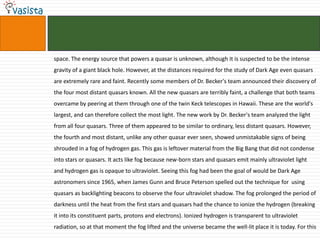 space. The energy source that powers a quasar is unknown, although it is suspected to be the intense gravity of a giant black hole. However, at the distances required for the study of Dark Age even quasars are extremely rare and faint. Recently some members of Dr. Becker's team announced their discovery of the four most distant quasars known. All the new quasars are terribly faint, a challenge that both teams overcame by peering at them through one of the twin Keck telescopes in Hawaii. These are the world's largest, and can therefore collect the most light. The new work by Dr. Becker's team analyzed the light from all four quasars. Three of them appeared to be similar to ordinary, less distant quasars. However, the fourth and most distant, unlike any other quasar ever seen, showed unmistakable signs of being shrouded in a fog of hydrogen gas. This gas is leftover material from the Big Bang that did not condense into stars or quasars. It acts like fog because new-born stars and quasars emit mainly ultraviolet light and hydrogen gas is opaque to ultraviolet. Seeing this fog had been the goal of would be Dark Age astronomers since 1965, when James Gunn and Bruce Peterson spelled out the technique for  using quasars as backlighting beacons to observe the four ultraviolet shadow. The fog prolonged the period of darkness until the heat from the first stars and quasars had the chance to ionize the hydrogen (breaking it into its constituent parts, protons and electrons). Ionized hydrogen is transparent to ultraviolet radiation, so at that moment the fog lifted and the universe became the well-lit place it is today. For this