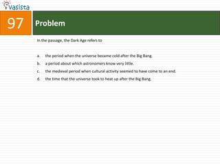 Problem97In the passage, the Dark Age refers tothe period when the universe became cold after the Big Bang.a period about which astronomers know very little.the medieval period when cultural activity seemed to have come to an end.the time that the universe took to heat up after the Big Bang.