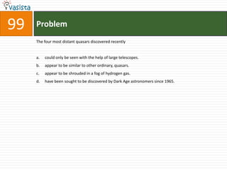 Problem99The four most distant quasars discovered recentlycould only be seen with the help of large telescopes.appear to be similar to other ordinary, quasars.appear to be shrouded in a fog of hydrogen gas.have been sought to be discovered by Dark Age astronomers since 1965.