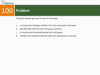 Problem100The fog of hydrogen gas seen through the telescopesis transparent to hydrogen radiation from stars and quasars in all states.was lifted after heat from stars and quasars ionized it.is material which eventually became stars and quasars.is broken into constituent elements when stars and quasars are formed.