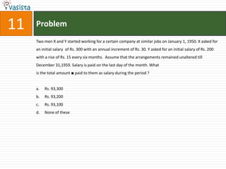 Problem11Two men X and Y started working for a certain company at similar jobs on January 1, 1950. X asked for an initial salary  of Rs. 300 with an annual increment of Rs. 30. Y asked for an initial salary of Rs. 200 with a rise of Rs. 15 every six months.  Assume that the arrangements remained unaltered till December 31,1959. Salary is paid on the last day of the month. What is the total amount ■ paid to them as salary during the period ?Rs. 93,300	Rs. 93,200Rs. 93,100	None of these