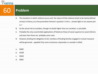 Problem60The situations in which violence occurs and  the nature of that violence tends to be clearly defined at least in theory, as in the proverbial Irishman's question 'is this a   private fight or can anyone join in ?So the actual risk to outsiders, though no doubt higher than our societies, is calculable.Probably the only uncontrolled applications of foiled are those of social superiors to social inferiors and even here there are  probably some rules.However, binding the obligation to kill, members of feuding families engaged in mutual massacre will be genuinely   appalled if by some mischance a bystander or outsider is killed.DABC	ACDBCBAD	DBAC