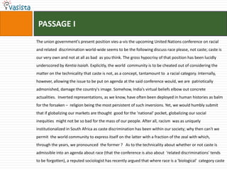  PASSAGE IThe union government's present position vies-a-vis the upcoming United Nations conference on racial and related  discrimination world-wide seems to be the following discuss race please, not caste; caste is our very own and not at all as bad  as you think. The gross hypocrisy of that position has been lucidly underscored by Kentia Isaiah. Explicitly, the world  community is to be cheated out of considering the matter on the technicality that caste is not, as a concept, tantamount to  a racial category. Internally, however, allowing the issue to be put on agenda at the said conference would, we are  patriotically admonished, damage the country's image. Somehow, India's virtual beliefs elbow out concrete actualities.  Inverted representations, as we know, have often been deployed in human histories as balm for the forsaken –  religion being the most persistent of such inversions. Yet, we would humbly submit that if globalizing our markets are thought  good for the 'national' pocket, globalizing our social inequities  might not be so bad for the mass of our people. After all, racism  was as uniquely institutionalized in South Africa as caste discrimination has been within our society; why then can't we permit  the world community to express itself on the latter with a fraction of the zeal with which, through the years, we pronounced  the former ?   As to the technicality about whether or not caste is admissible into an agenda about race (that the conference is also about  'related discriminations' tends to be forgotten), a reputed sociologist has recently argued that where race is a 'biological'  category caste