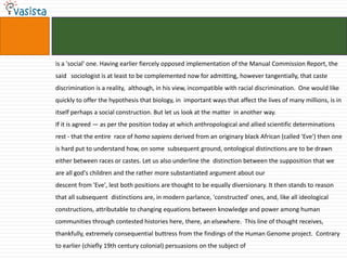 is a 'social' one. Having earlier fiercely opposed implementation of the Manual Commission Report, the said   sociologist is at least to be complemented now for admitting, however tangentially, that caste discrimination is a reality,  although, in his view, incompatible with racial discrimination.  One would like quickly to offer the hypothesis that biology, in  important ways that affect the lives of many millions, is in itself perhaps a social construction. But let us look at the matter  in another way. If it is agreed — as per the position today at which anthropological and allied scientific determinations rest - that the entire  race of homo sapiens derived from an originary black African (called 'Eve') then one is hard put to understand how, on some  subsequent ground, ontological distinctions are to be drawn either between races or castes. Let us also underline the  distinction between the supposition that we are all god's children and the rather more substantiated argument about our descent from 'Eve', lest both positions are thought to be equally diversionary. It then stands to reason that all subsequent  distinctions are, in modern parlance, 'constructed' ones, and, like all ideological constructions, attributable to changing equations between knowledge and power among human communities through contested histories here, there, an elsewhere.  This line of thought receives, thankfully, extremely consequential buttress from the findings of the Human Genome project.  Contrary to earlier (chiefly 19th century colonial) persuasions on the subject of 