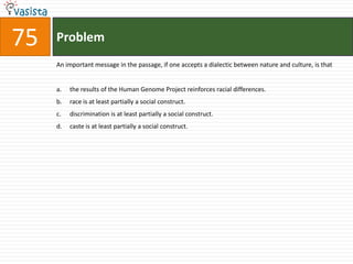 Problem75An important message in the passage, if one accepts a dialectic between nature and culture, is thatthe results of the Human Genome Project reinforces racial differences.race is at least partially a social construct.discrimination is at least partially a social construct.caste is at least partially a social construct.