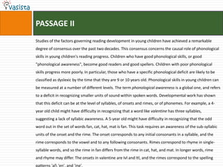 PASSAGE IIStudies of the factors governing reading development in young children have achieved a remarkable degree of consensus over the past two decades. This consensus concerns the causal role of phonological skills in young children's reading progress. Children who have good phonological skills, or good "phonological awareness", become good readers and good spellers. Children with poor phonological skills progress more poorly. In particular, those who have a specific phonological deficit are likely to be classified as dyslexic by the time that they are 9 or 10 years old. Phonological skills in young children can be measured at a number of different levels. The term phonological awareness is a global one, and refers to a deficit in recognizing smaller units of sound within spoken words. Developmental work has shown that this deficit can be at the level of syllables, of onsets and rimes, or of phonemes. For example, a 4-year old child might have difficulty in recognizing that a word like valentine has three syllables, suggesting a lack of syllabic awareness. A 5-year old might have difficulty in recognizing that the odd word out in the set of words fan, cat, hat, mat is fan. This task requires an awareness of the sub-syllabic units of the onset and the rime. The onset corresponds to any initial consonants in a syllable, and the rime corresponds to the vowel and to any following consonants. Rimes correspond to rhyme in single-syllable words, and so the rime in fan differs from the rime in cat, hat, and mat. In longer words, rime and rhyme may differ. The onsets in valentine are Ivl and Itl, and the rimes correspond to the spelling patterns 'al\ 'en', and 'ine'.