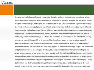 A 6-year-old might have difficulty in recognizing that plea and pray begin with the same initial sound. This is a phonemic judgment. Although the initial phoneme/p/ is shared between the two words, in plea it is part of the onset 'pi', and in pray it is part of the onset 'pr'. Until children can  segment the onset (or the rime), such phonemic judgments are difficult for them to make  In fact, a recent survey of different developmental studies has shown that the different levels of phonological awareness appear to emerge sequentially. The awareness of syllables, onsets, and rimes appears to emerge at around the ages of 3 and 4, long before most children go to school. The awareness of phonemes, on the other hand, usually emerges at around the age of 5 or 6, when children have been taught to read for about a year. An awareness of onsets and rimes thus appears to be a precursor of reading, whereas an awareness of phonemes at every serial position in a word only appears to develop as reading is taught. The onset-rime and phonemic levels of phonological structure, however, are not distinct. Many onsets in English are single phonemes, and so are some rimes {e.g., sea, go, zoo). The early availability of onsets and rimes is supported by studies that have compared the development of phonological awareness of onsets, rimes, and phonemes in the same subjects using the same phonological awareness tasks. For example, a study by Trainman and Zudowski used a same/different judgment task based on the beginning or the end sounds of words. In the beginning sound task, the words either began with the same onset, as in plea