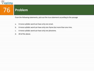 76ProblemFrom the following statements, pick out the true statement according to the passageA mono-syllabic word can have only one onset.A mono-syllabic word can have only one rhyme but more than one rime.A mono-syllabic word can have only one phoneme.All of the above.