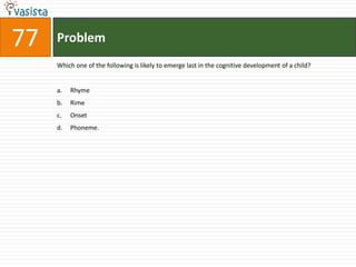 77ProblemWhich one of the following is likely to emerge last in the cognitive development of a child?Rhyme	RimeOnset	Phoneme.