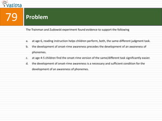 Problem79The Trainman and Zudowski experiment found evidence to support the followingat age 6, reading instruction helps children perform, both, the same-different judgment task.the development of onset-rime awareness precedes the development of an awareness of phonemes.at age 4-5 children find the onset-rime version of the same/different task significantly easier.the development of onset-rime awareness is a necessary and sufficient condition for the development of an awareness of phonemes.