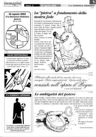 • • •
tmmagtntper le nostre parrocchie
25 agosto 2002
21 a Domenica Ordinario
Anno A
Mt 16, 13-20
SALMO RESPONSORIALE
Ti rendo grazie, Signore, con tutto
il cuore: hai ascoltato le parole
della mia bocca.A te voglio cantare
davanti agli angeli, mi prostro verso
il tuo tempio santo. Salmo 13 7
21 a DOMENICA ORDINARIO
'fu sei Pietro e su questa pietra edificherò
la mia chiesa e le porte degli inferi non
prevarranno contro di essa. Ate darò le
chiavi del regno dei cieli.
21 a DOMENICA ORDINARIO
N°65
La Pietra a fondamento della
nostrafede
Secondo le circostanze e gli interessi
noi siamo continuamente tentati di
costruirci il nostro Cristo. Ma 11
vero volto di Gesù è quello procla-
mato da Pietro, sotto l'im-
pulso del Padre: Tu sei
il Cristo, il Figlio del
Dio vivente.
Gesù: l'uomo, il nostro
fratello.
Cristo: colui che è sta-
to annunciato dai pro-
feti, l'inviato da Dio a
salvare l'umanità. Figlio
di Dio: nel suo significa-
to più forte,l'immagine
visibile del Dio invisibi-
le. Nell'ora del dubbio e
della testimonianza, ec-
co la pietra sulla
quale fondere-
mo la nostra
fede.
jean-Marie Bedez
65_0502
65_o504
Le ambiguità del potere
Gesù rivolge a Simon Pietro una promessa singolare:A te darò le chiavi del
regno dei cieli, e tutto ciò che legherai sulla terra sarà legato nei cieli, e tutto
ciò che scioglierai sulla terra sarà sciolto nei cieli.Fin dalle origini del cristia-
nesimo si continua a discutere sulla natura, sull'estensione e sui deposita-
ri di questo potere delle
chiavi.
Così vescovi e teologi di
volta in volta hanno rac-
comandato tutta
una serie di atteg-
giamenti ai cristia-
ni.
I/#I--- - §
Ma oggi,a che pun-
to siamo?
Charles Wackenheim
 