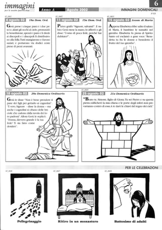 • • •
tmmagtntper le nostre parrocchie
18a Dom. Ord.
Gesù prese i cinque pani e i due pe-
sci e,alzati gli occhi al cielo, pronunziò
la benedizione,spezzò i pani e li diede
ai discepoli e i discepoli li distribuiro-
no alla folla.Tutti mangiarono e furono
saziati; e portarono via dodici ceste
piene di pezzi avanzati.
~l/
19a Dom. Ord.
P ietro gridò:Signore, salvami!. E su-
bito Gesù stese la mano,lo afferrò e gli
disse: Uomo di poca fede, perché hai
dubitato?.
l1liIMMAGINI DOMENICALI
N°65
......Oiot:.................... Assun. di Maria
Appena Elisabetta ebbe udito il saluto
di Maria, il bambino le SUSStùtò nel
grembo. Elisabetta fu piena di Spirito
Santo ed esclamò a gran voce:Bene-
detta tu fra le donne e benedetto il
frutto del tuo grembo.
18 a osto 02 20a Domenica Ordinario 21a Domenica Ordinario
Gesù le disse: Non è bene prendere il
pane dei figli per gettarlo ai cagnolini.
È vero, Signore - disse la donna - ma
anche i cagnolini si cibano delle bri-
ciole che cadono dalla tavola dei lo-
ro padroni.Allora Gesù le replicò:
Donna, davvero grande è la tua
fede! Ti sia fatto come
desideri.
_41'
4I.~ ~'.' ..-.~ ~-...,,' iI'.--~
,~ ~ --..-~ ~ ~: ., ...Pellegrinaggio
Beato te, Simone, figlio di Giona.Tu sei Pietro e su questa
pietra edificherò la mia chiesa e le porte degli inferi non pre-
varranno contro di essa.A te darò le chiavi del regno dei cieli.
PER LE CELEBRAZIONI
Ritiro in un monastero Battesimo di adulti
 