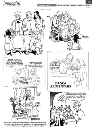 • • •
tmmagtntper le nostre parrocchie
Nonno, lo vita mi
sembra molto compli-
cata. Non è facile fro-
varIe ltn senso, neanche
~ Slt internetl
A osto 2002
Hai interrogato 1
tltO cltore? 'fieni:
ecco ltn libro che mi
hamolt~
Anche voi conoscete senz'altro una persona anziana che
avrebbe bisogno di un po' di aiuto o di qualcuno che la
ascolti. Abbiate il coraggio di andare a farle visita!
IDTEMI: LA VECCHIAIA - INVECCHIARE
BANCA
ALIMENTARE
N°65
Abbiamo attraversato tanti
momenti diffìcili, ma ci amia-
mo sempre, come il primo
giorno. Anzi, forse di più!
 