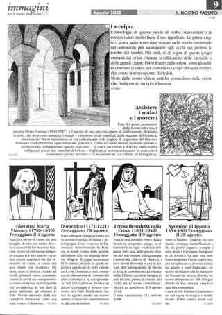 • • •
zmmagznzper le nostre parrocchie A osto 2002 IL NOSTRO PASSATO
N°65
La cripta
L'etimologia di questa parola (il verbo nascondere) fa
comprendere molto bene il suo significato. Le prime crip-
te o grotte sacre sono state scavate nella roccia o costruite
nel sottosuolo per nascondere agli occhi dei profani le
tombe dei martiri. Più tardi, al di sopra di questi ipogei
venerati dai primi cristiani, si edificarono delle cappelle o
delle grandi chiese. Poi si fecero delle cripte, sotto gli edifi-
ci destinati al culto,per custodirvi i corpi dei santi martiri,
che erano stati recuperati dai fedeli.
Molte delle nostre chiese antiche possiedono delle cripte
che risalgono ad un'epoca lontana.
65_0901
Assistere
i malati
e i morenti
Uno dei primi promotori
della Controriforma, il
gesuita Pietro Canisio (1521-1597),è l'autore di una piccola opera di edificazione, destinata
ai preti che dovevano assistere i malati e i morenti negli ospedali della regione di Vienna; la
parabola del Buon Samaritano vi era indicata già nella pagina di copertina del libretto.
Evitando evidentemente ogni allusione polemica, come accadde invece in molte pitture o
incisioni che raffiguravano questo racconto - in cui il sacerdote e illevita erano talora
raffigurati come due membri del clero - Voghterr ci mostra solamente le cure che il
65_0902 samaritano presta al ferito e il momento in cui l'affida all'albergatore.
Giovanni Maria
Vianney (1786-1859)
Festeggiato il 4 agosto:
Nato nei pressi di Lione, da una
famiglia povera, ma molto devo-
ta.Acausa della Rivoluzione fran-
cese riceve un'istruzione religio-
sa sommaria e per questo viene
ben presto mandato via dal se-
minario di Lione, a causa dei
suoi brutti voti scolastici. Ma
tiene duro e diventa vicario ad
Ecully,prima di essere nominato
curato diArs. Il suo insegnamen-
to molto semplice, la bontà della
sua accoglienza, le sue doti di
guida spirituale, gli attirano le
folle. Morirà spossato dalla sua
completa donazione, dalla sua
lotta contro il demonio. 65_0903
Domenico (1171-1221)
Festeggiato 1'8 agosto:
Nato a Burgos (Spagna), entra tra
i canonici regolari di Osma e ac-
compagna il suo vescovo in Da-
nimarca. Attraversando la Fran-
cia, si rende conto della grande
diffusione che sta avendo l'ere-
sia albigese. Il papa Innocenzo
li lo manda proprio in quelle re-
gioni a predicare la fede cattoli-
ca.E cosÌ Domenico può consta-
tare la rilassatezza di costumi del
clero cattolico e la sua ignoran-
za. Nel 1215,a Tolosa,fonda con
alcuni compagni il primo con-
vento dei Frati Predicatori. Na-
sce in questo modo un nuovo
ordine,consacrato essenzialmen-
te alla predicazione. 65_0904
Teresa Benedetta della
Croce (1891-1942)
Festeggiata il 9 agosto:
Nata in una famiglia ebrea (Edith
Stein), in un primo tempo si al-
lontanerà da ogni credenza reli-
giosa. Sarà una delle poche don-
ne del suo tempo a frequentare
l'università. Allieva di Husserl, i
suoi lavori illosofici e poi la let-
tura dell'autobiografia di Teresa
d'Avila la convincono ad entrare
nella Chiesa cattolica. Insegnerà
per IO anni, prima di entrare,nel
1933, tra le suore carmelitane.
Morirà ad Auschwitz il 9 agosto
1942.
È stata canonizzata l'11 ottobre
1998.
Agostino di Ippona
(354-430) Festeggiato
il 28 agosto:
Nato a Tagaste (Algeria) da una
madre cristiana (santa Monica) e
da un padre pagano, compie i
suoi studi a Cartagine. Insegnan-
te di retorica, ha una vita piut-
tosto sregolata. Prima manicheo,
poi neoplatonico,diventa cristia-
no grazie a sant'Ambrogio, ve-
scovo di Milano,che lo battezze-
rà.Tornato in Africa, diventa ve-
scovo di Ippona nel 396.Pur gui-
dando la sua diocesi, conduce
una vita monastica.
I suoi scritti in latino costituisco-
no un'opera teologica conside-
revole. Lottò contro molte ere-
sie.
 
