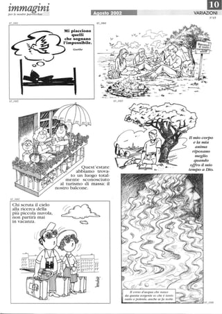 • • •
'tmmag'tn'tper le nostre parrocchie
Chi scruta il cielo
alla ricerca della
più piccola nuvola,
non partirà mai
in vacanza.
A osto 2002
Quest'estate
abbiamo trova-
to un luogo total-
mente sconosciuto
al turismo di massa: il
nostro balcone.
rr
rr
rr
Il corso d'acqua che nasce
1mVARIAZIONI
N65
,.. (~
-lY--. ~ .
Il mio corpo
eia mia
anima
riposano
meglio
quando
offro il mio
tempo aDio.
da questa sorgente so che è tanto
vasto e potente, anche se fa notte. ~~~~~'-::-..I
 