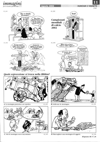 • • •
IDI,mmagl,nl,per le nostre parrocchie A osto 2002 HUMOUR E VIGNETTE
Ammira questo
luogo! Non trovi che
sia un posto adatto
per mangiare?
Certo! Un
migliaio di formiche
non possono esser-
SI sbagliate...
Quale espressione si trova nella Bibbia?
Jl(
~~.
A.La montagna partorisce lll1 topolino.
C. Solo le montagne non si incontrano.
Campionati
mondiali
di calcio
2002
Allora chi sa farmi
l'elenco delle stagioni?
D.Raccogliere una montagna di oggetti.
N°65
65_1l08
Risposta: Mt 17, 20
 