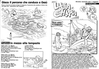 Gioco: Il percorso che conduce a Gesù
-~-
~ -- ---.......--~'- ~-
-'--~ ~--
65_1207
Preghiera: In mezzo alla tempesta
Capita anche a me, Signore,
di trovarmi in mezzo alla tempesta.
Il sole scompare e nel mio cuore c'è buio.
Mi sento così solo•..
Ma tu, Signore, mi prendi per mano
e mi dici: Vienil.
Capita anche a me, Signore,
di venir trasportato dar vento.
Allora dubito, ho paura e mi allontano da te.
Mi sento così solo...
Ma tu, Signore, mi prendi per mano
e mi dici: Vienil.
Capita anche a me, Signore,
di essere sballottato dalle onde.
Sono immerso nella nebbia,
non vedo più nulla,
e perdo la fiducia.
Mi sento così solo.••
Ma tu, Signore, mi prendi per mano
e mi dici: Vienil.
Rivista mensile per i ragazzi
N°29 Agosto 2002
Testi: C. Reinbolt
65_1202
Subito dopo aver sfamato la folla, Gesù ordinò ai discepoli di salire sulla
barca e di precederlo sull'altra sponda. La barca distova già qualche miglio da
terra ed era agitata dalle onde, a causa del vento contrario. Versa la fine della
notte egli venne verso di loro camminando sul mare. I discepoli, a vederlo cam-  ,
minare sul mare, furono turbati e dissero: È' un fantasma e si misero a gridare
dalla poura. Ma subito Gesù porlò loro: Coraggio, sano io, non abbiate poura.
Pietro gli disse: ''Signore, se sei tu, comanda che io venga da te sulle acque. Ed egli
disse: Vienil. Pietro, scendendo dalla barca, si mise a camminare sulle acque e andò Va
versa Gesù. Ma per la violenza del vento, s'impourì e, cominciando ad affondare, gridò:
Signore, salvamil. Esubito Gesù stese la mano, lo afferrò e gli disse: Uomo di poca fede, per-
ché hai dubitato?. Appena saliti sulla barca, il vento cessò. (da Mafteo 14, 22-32)
 