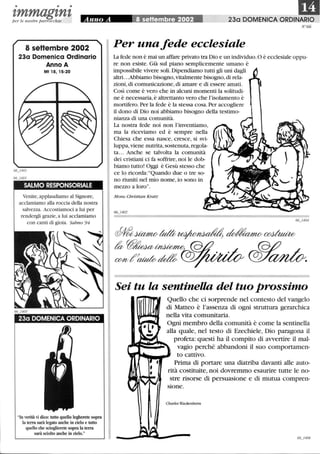 • • •
DItmmagtntper le nostre parrocchie Anno A Ii~sèttembre 2002 230 DOMENICA ORDINARIO
N°66
8 seHembre 2002
23a Domenica Ordinario
Anno A
Mt 18,15-20
SALMO RESPONSORIALE
Venite,applaudiamo al Signore,
acclamiamo alla roccia della nostra
salvezza. Accostiamoci a lui per
rendergli grazie,a lui acclamiamo
con canti di gioia. Salmo 94
23a DOMENICA ORDINARIO
In verità vi dico: tutto quello legherete sopra
la terra sarà legato anche in cielo e tutto
quello che scioglierete sopra la terra
sarà sciolto anche in cielo.
Per unafede ecclesiale
La fede non è mai un affare privato tra Dio e un individuo. O è ecclesiale oppu-
re non esiste. Già sul piano semplicemente umano è
impossibile vivere soli.Dipendiamo tutti gli uni dagli
altri. ..Abbiamo bisogno, vitalmente bisogno,di rela-
zioni,di comunicazione,di amare e di essere amati.
Così come è vero che in alcuni momenti la solitudi-
ne è necessaria,è altrettanto vero che l'isolamento è
mortifero.Per la fede è la stessa cosa. Per accogliere
il dono di Dio noi abbiamo bisogno della testimo-
nianza di una comunità.
La nostra fede noi non l'inventiamo,
ma la riceviamo ed è sempre nella
Chiesa che essa nasce, cresce, si svi-
luppa, viene nutrita, sostenuta,regola-
ta.. . Anche se talvolta la comunità
dei cristiani ci fa soffrire,noi le dob-
biamo tutto! Oggi è Gesù stesso che
ce lo ricorda:Quando due o tre so-
no riuniti nel mio nome, io sono in
mezzo a loro.
Mons. Christian Kratz
~~tda~~~
~~7::7;~ dJY~
Sei tu la sentinella del tuo prossimo
Quello che ci sorprende nel contesto del vangelo
di Matteo è l'assenza di ogni struttura gerarchica
nella vita comunitaria.
Ogni membro della comunità è come la sentinella
alla quale, nel testo di Ezechiele, Dio paragona il
profeta: questi ha il compito di avvertire il mal-
vagio perché abbandoni il suo comportamen-
to cattivo.
Prima di portare una diatriba davanti alle auto-
rità costituite, noi dovremmo esaurire tutte le no-
stre risorse di persuasione e di mutua compren-
sione.
Charles Wackenheim
 