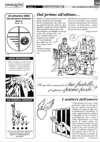 • • •
zmmagznzper le nostre parrocchie
22 seHembre 2002
25a Domenica Ordinario
Anno A
Mt 20,1-16
........~
.n..~
..~
~
SALMO RESPONSORIALE
Giusto è il Signore in tutte le sue
vie, santo in tutte le sue opere.
li Signore è vicino a quanti lo
invocano, a quanti lo cercano
con cuore sincero. Salmo 144
25a DOMENICA ORDINARIO
••••Amico, io non ti faccio torto. Non hai forse
convenuto con me per un denaro?
Oppure tu sei invidioso perché io
sono buono?
m25a DOMENICA ORDINARIO
N°66
Dal primo all'ultimo...
Signore,ci sono dei giorni in cui la tua
parola veramente mi sconvolge!
Perché ricompensare allo stesso mo-
do quelli che lavorano nella tua vigna
Dall'alba fmo al tramonto io sono qui
per te. lo do all'ultimo come al primo:
è questa la mia giustizia.Che è tessuta
di amore e di bontà. Primo o ultimo
dall'alba e quelli che arrivano alla fme che tu sia, è la mia Parola,io sarò sem-
della giornata? È giusto agire così? pre pronto ad accoglierti.
Ma tu,Signore, mi obblighi a levare gli Christine Reinbolt
occhi verso un'altra luce e mi __~
dici: Guardati attorno, ab- ,/'-.-----
bandona le tue abitudi- /
ni. Non fossilizzarti. .J
Esci dalla tua om- (-
bra e supera i tuoi
limiti.
Perché mi rimpro- I
veri di essere buo-
no?
66_1606
I sentieri dell'amore
I miei pensieri non sono i vostri
pensieri,le vostre vie non sono le
mie vie. Questo testo profetico,
collegato al vangelo di oggi, met-
te brutalmente in discussione le
nostre rappresentazioni religiose
e ftlosofiche di Dio. E tuttavia il
capovolgimento non è totale. li
nostro ragionamento e la nostra
morale di uomini, infatti, non
sono totalmente lontane da quel-
lo che Gesù ci dice nei confronti
di Dio. È vero, però: la nostra giu-
stizia si trasforma facilmente in
una prigione: non se ne esce at-
traverso l'iniquità, ma grazie all'
amore. Dio,da parte sua,non è in-
giusto, è buono. c Wackenheim
 