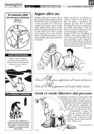 • • •
tmmagtntper le nostre parrocchie
29 seHembre 2002
26a Domenica Ordinario
Anno A
Mt 21,28-32
SALMO RESPONSORIALE
Buono e retto è il Signore,
la via giusta addita ai peccatori;
guida gli umili secondo giustizia,
insegna ai poveri le sue vie.
Salmo 24
260 DOMENICA ORDINARIO
In verità vi dico: i pubblicani e le
prostitute vi passano avanti nel regno di
Dio. Èvenuto a voi Giovanni nella via
della giustizia e non gli avete creduto;
i pubblicani e le prostitute invece gli
hanno creduto.
Saper dire no
Viviamo tempi duri, si sente dire in
giro. Soprusi, violenze, droga.Al punto
di credere che non c'è più legge e non
ci sono più padri. Ed è vero che il
compito di un padre oggi è terribil-
mente difficile. Esiste ancora un rap-
porto tra il padre di 50 anni fa e quel-
lo della nostra epoca? Ma è proprio
questa mancanza di punti di riferi-
mentoa favorire la tentazione di anni-
darsi in luoghi caldi e piacevoli,talvol-
ta fusionali.
Il260 DOMENICA ORDINARIO
N°66
Perché un giovane si costruisca ci
vuole un tronco su cui farsi le un-
ghie. Per questo è importante che
qualcuno gli dica: NO! È proprio
dicendogli NO che gli si permette di
non restare nella fusione e nella con-
fusione e di entrare,dunque,nel cam-
po del linguaggio e della cultura.
Semplice a dire, forse. Ma difficile da
realizzare. Nel vangelo il figlio che di-
ce SÌ a suo padre che gli chiede di an-
dare nella vigna, non ha corrisposto,
poi, alla sua attesa. Mentre,paradossal-
mente, è colui che ha detto NO che ha
fatto la volontà del padre suo.
Robert Riber
66_1702
66_1704
@ritod;~~~aff~M~
@ritod;~~aff~~~
Gesù ci vuole liberare dal peccato
La preferenza di Gesù va ai peccatori e agli
00_00 emarginati che, dopo aver detto no, si
sono pentiti e hanno creduto alla paro-
la profetica di Giovanni il Battista. Ma
allora tutti devono cominciare col
~ . dire no? Ecco come Paolo pone la
~ ~ questione e la risposta che offre:
- (J Continuiamo a restare nel
 peccato perché abbondi la
grazia? È assurdo! Noi che già
siamo morti al peccato, come
potremo ancora vivere nel pec-
cato? (Rm 6, 1-2).
Charles Wackenheim
 