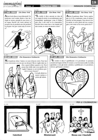 • • •
tmmagtntper le nostre parrocchie Anno A rSettembre~ f002
1°sett.2002 22aDom Ord.
Allora Gesù disse ai suoi discepoli:Se
qualcuno vuoI venire dietro a me rin-
neghi se stesso, prenda la sua croce e
mi segua. Perché chi vorrà salvare la
propria vita, la perderà; ma chi perderà
la propria vita per causa mia, la trove-
rà.
8 setto 2002 23aDom Ord.
In verità vi dico ancora: se due di
voi sopra la terra si accorderanno per
domandare qualunque cosa, il Padre
mio che è nei cieli ve la concederà.
Perché dove sono due o tre riuniti nel
mio nome,io sono in mezzo a loro.
22 setto 2002 25a Domenica Ordinario 29 sett. 2002
IDIMMAGINI DOMENICALI
N°66
15 setto 2002 24a Dom. Ord.
Auora il padrone disse: Servo malva-
gio, io ti ho condonato tutto il debito
perché mi hai pregato. Non dovevi for-
se anche tu aver pietà del tuo compa-
gno,così come io ho avuto pietà di te?.
26a Domenica Ordinario
Ma il padrone disse:Amico, io non ti faccio torto. Non hai
forse convenuto con me per un denaro? Ma io voglio dare an-
In verità vi dico: I pubblicani e le prostitute vi passano
che a quest'ultimo quanto a te. Non
posso fare delle mie cose quello che
voglio? Oppure tu sei invidioso per-
ché io sono buono?.
Così gli ultimi sa-
ranno i primi, e i
primi gli ultimi.
avanti nel regno di Dio. È venuto a voi Giovanni nella via della
giustizia e non gli avete creduto; i pubblicani e le prostitute,
invece,gli hanno creduto.
PER LE CELEBRAZIONI
Catechesi Ministranti Messa con i fanciulli
 