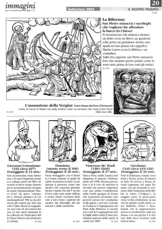 • • •
I,mmagl,nl,per le nostre parrocchie Settembre 2002
La Riforma:
ElIL NOSTRO PASSATO
N'66
San Pietro minaccia i sacrileghi
che vogliono far affondare
la barca (la Chiesa)
Si riconoscono (da sinistra a destra):
un dotto (con un libro),un gaudente
(che porta un pantalone stretto,una
spada ed una piuma sul cappello),
Martin Lutero (con la Bibbia) e un
contadino.
Sulla riva opposta, san Pietro annuncia
loro che saranno presto puniti, come lo
sono stati, prima di loro, tutti gli eretici.
66_2001
L'assunzione della Vergine Notre-Dame-du-Port (Clermont)
Cristo fa uscire la Madre sua dalla tomba, come un neonato che viene tratto fuori
dalla sua culla.
Giovanni Crisostomo
(345 circa-407)
Festeggiato il 13 sett.:
Nato ad Antiochia,viene battez-
zato a 23 anni. Dapprima eremi-
ta,è ordinato prete nel 386 e di-
venterà in breve tempo famoso
per la sua predicazione al punto
da essere soprannominato Boc-
ca d'oro (in greco crisosto-
mo)' Diventa patriarca di Co-
stantinopoli nel 398. La sua fer-
mezza gli costerà per ben due
volte l'esilio. Muore in Cappado-
cia, nel corso di una marcia for-
zata. La sua opera immensa lo
ha collocato tra i Padri greci del-
la Chiesa. Patrono dei predicato-
ri cristiani. 66_2003
Damiano
(morto verso il 300)
Festeggiato il 26 sett.:
Viene festeggiato con il fratel-
lo, Cosma, assieme al quale ha
subito il martirio in Siria. La tra-
dizione li presenta come due
medici, che curavano gratuita-
mente i malati. Fin dalV secolo
il loro culto sarà molto diffuso
e molte chiese verranno dedi-
cate a loro. Sono i patroni dei
medici, dei chirurghi, dei far-
macisti e delle ostetriche.
Vincenzo de' Paoli
(1581-1660)
Festeggiato il 27 sett.:
Nato a Pouy (nelle Lande),farà
dapprima il pastore. Ordinato
prete nel 1600, diventa precet-
tore e fa il voto di mettersi al
servizio dei poveri. Organizza
così una prima Confraternita
della Carità (gruppo di donne
che si prestano ad aiutare i più
poveri). Lavora tra i condanna-
ti alle galere e poi tra i contadi-
ni. Fonda la Congregazione dei
Preti della Missione (i Lazzari-
sti),e poi la Congregazione del-
le Figlie della Carità.È stato pro-
clamato patrono delle opere di
carità nel 1885. 66_2005
Girolamo
(345 circa-419/420)
Festeggiato il 30 sett.:
Nato in Dalmazia,compie i suoi
studi a Roma, prima di ritirarsi
in Siria. Di ritorno a Roma, di-
venta segretario del papa Da-
maso, che gli domanda la revi-
sione delle traduzioni della Bib-
bia in latino (Vulgata). La
maggior parte di quest'opera
viene svolta a Betlemme.La sua
vita ha ispirato molti artisti, co-
me Raffaello, Diirer e Rem-
brandt, che lo rappresentano
spesso in meditazione nella sua
stanza o in una grotta. È il dot-
tore delle Sacre Scritture nella
Chiesa latina. 66_2006
 