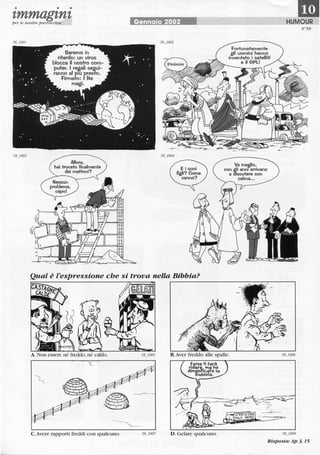 • • •
'tmmag'tn'tper le nostre parrocchie
Saremo in
ritardo: un virus
blocca il nostro com-
puter. I rea.ali segui-
ranno al plU rreslo.
Firmato: Re
magi.
Allora.
hai trovato finalmente
dei mattoni?
Gennaio 2002
Fortunatamente
gli uomini hanno
inventato i satelliti
e il GPl!
Va me~lio.
con gli anni arrivano
a aiscutere con
calma...
1mHUMOUR
N"58
Qual è l'espressione che si trova nella Bibbia?
C.Avere rapporti freddi con qualcuno.
r-------------------~~~~----_.
H.Aver freddo alle spalle.
D. Gelare qualcuno.
"!" • •_'-~~"",
58_1008
Risposta: Ap 3, 15
 