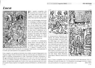 Luca
Fra i quattro evangelisti, solo
uno di loro ha scritto due libri:
Luca. Infatti egli fa seguire al suo
vangelo il racconto delle origini
della Chiesa: gliAtti degliApostoli.
Luca è un personaggio interessan-
te. Si distingue da Matteo, da Mar-
co e da Giovanni per la sua origi-
ne e la sua cultura. Non è ebreo.
Proviene dal mondo pagano e gre-
co. Forse è originario diAntiochia,
in Siria. Forse è addirittura un li-
berto che proviene dalla Lucania
(di qui il suo nome), una regione
dell'Italia meridionale. In effetti
alcuni schiavi domestici erano
medici.Anche Luca lo era.
Si è convertito al cristianesimo
molto presto, verso gli anni 40. E
ha viaggiato assieme a Paolo. In
occasione di questi viaggi ha pre-
so - o ripreso - contatto con i po-
veri e gli schiavi delle città greche.Accompagna Paolo anche a Gemsalemme. E
lo assiste più tardi durante la sua prigionia, a Roma.
Il suo vangelo è un capolavoro letterario. Luca, infatti, sa usare la lingua greca con
eleganza. Legge l'Antico Testamento nella sua versione greca (la Settanta) ed è in
grado di imitarne perfettamente lo stile. L'attenzione all'Antico Testamento e
all'oggi sottintende tutta la sua opera (Lc 2, Il;3, 22;4, 21; 5, 26; 13,33; 19,9; 23,
43). È un eccellente narratore. Una tradizione del 6° secolo lo vuole addirittura
pittore. Ad ogni modo, quello che è certo è che i suoi racconti sono dei veri e pro-
pri quadri. Ehanno ispirato l'iconografia cristiana del Medioevo e del Rinascimen-
65_0005
Agosto 2002
65_0007
to: Annunciazione, Visitazione, Ado-
razione dei pastori, Presentazione
di Gesù al tempio, Gesù fra i mae-
stri della legge, con i discepoli di
Emmaus. I temi del vangelo di Luca
sono altrettanti percorsi che ci per-
mettono di andare alla scoperta di
Gesù: l'attenzione ai poveri, l'im-
portanza della preghiera, il molo
dello Spirito, il perdono ai peccato-
ri, la gioia, il posto importante riser-
vato alle donne: Maria, Elisabetta,
Anna, Marta e Maria, le donne di Ga-
lilea.
PER MEDITARE
N°65
65_0006
Luca è l'unico evangelista che non ha conosciuto Gesù direttamente. Ma si è
informato in modo accurato (Lc 1, 3).Trasmette un messaggio ricevuto e ripen-
sato personalmente. E in questo è il più vicino a noi. Albert Hari
65_0008
 