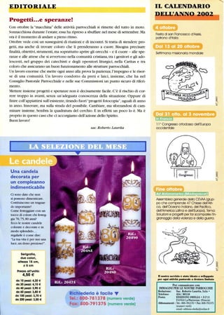 EDITORIALE
Progetti...e speranze!
Con ottobre la macchina delle attività parrocchiali si rimette del tutto in moto.
Sonnacchiosa durante l'estate,essa ha ripreso a sbuffare nel mese di settembre. Ma
ora è il momento di andare a pieno ritmo.
Ottobre vede così un susseguirsi di riunioni e di incontri. Si tratta di stendere pro-
getti, ma anche di trovare coloro che li prenderanno a cuore. Bisogna precisare
fmalità,obiettivi,strumenti, ma soprattutto aprire gli orecchi - e il cuore - alle spe-
ranze e alle attese che si avvertono nella comunità cristiana,tra i genitori e gli ado-
lescenti, nel gruppo dei catechisti e degli operatori liturgici, nella Caritas e tra
coloro che assicurano un buon funzionamento alle strutture parrocchiali.
Un lavoro enorme che mette ogni anno alla prova la pazienza,l'impegno e le risor-
se di una comunità. Un lavoro condotto da preti e laici, insieme, che ha nel
Consiglio Pastorale Parrocchiale e nelle sue Commissioni un punto sicuro di riferi-
mento.
Mettere insieme progetti e speranze non è decisamente facile. C'è il rischio di cor-
rere troppo in avanti, senza un'adeguata conoscenza della situazione. Oppure di
finire coll'appiattirsi sull'esistente,tirando fuori progetti fotocopia,uguali di anno
in anno. Innovare, ma sulla strada del possibile. Cambiare, ma sforzandosi di cam-
minare insieme. Sembra la quadratura del cerchio. E in effetti un poco lo è. Ma è
proprio in questo caso che ci accorgiamo dell'azione dello Spirito.
Buon lavoro!
Una candela
decorata per
un compleanno
indimenticabile
Ci sono date che non
si possono dimenticare.
Costituiscono un traguar-
do importante!
Come festeggiare con un
tocco di colore chi festeg-
gia 70,75,80 anni?
Ecco le nostre candele
colorate e decorate e in
modo splendido...
regalarle è come dire:
la tua vita è per noi una
luce,un dono prezioso!.
Serigrafia,
due colori,
altezza 15 cm,
5 cm
Prezzo all'unità:
4,50€
da 10 pezzi: 4,30 €
da 20 pezzi: 4,10 €
da 40 pezzi: 3,90 €
da 60 pezzi: 3,80 €
da 100 pezzi: 3,70 €
da 200 pezzi: 3,50 €
sac. Roberto Laurita
Richiederla è facile ....
Tel.: 800-781378 (numero verde)
Fax: 800-791375 (numero verde)
IL CALENDARIO
DELltA-NN 2- 02
Festa di san Francesco d'Assisi,
patrono d'Italia
Settimana missionaria mondiale
11 0
Congresso ortodosso dell'Europa
occidentale
•••••
Assemblea generale della C'f:VAA (grup-
po che comprende 47 Chiese dell'Afri-
ca, dell'Oceano Indiano, del Pacifico,
dell'America Latina e dell'Europa). Tema:
Soluzioni e progetti per far scomparire l'in-
granaggio della violenza e della guerra.
D nostro serwizio è stato ideato e sviluppato
per ogni atUvità pasrorale a tiraWra limitata
Per comunicare con
IMMAGINI PER LE NOSTRE PARROCCHIE
Redazione: Sac. Roberto Laurita, Italia •
Telefono: 434 / 86116
Posta: EDIZIONI OBELIA • B.P. 15
F-67610 LaWantzenau (Francia)
Abbonamenti :Te!': 800-781378 • Fax: 800-791375
(nwneri verdi)
email: editions.obelia@online.tr
 