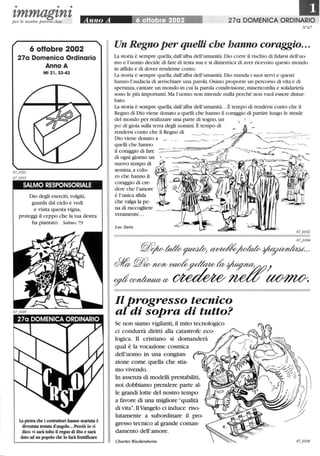 • • •
zmmagznzper le nostre parrocchie Anno A 6 oHol:)re 2002 270 DOMENICA ORDINARIO
6 oHobre 2002
27a Domenica Ordinario
Anno A
Mt 21,33-43
SALMO RESPONSORIALE
Dio degli eserciti, volgiti,
guarda dal cielo e vedi
e visita questa vigna,
proteggi il ceppo che la tua destra
ha piantato. Salmo 79
La pietra che i costruttori hanno scartata è
diventata testata d'angolo...Perciò io vi
dico: vi sarà tolto il regno di Dio e sarà
dato ad un popolo che lo farà fruttificare
N°67
Un Regno per queUi che hanno coraggio...
La storia è sempre quella, dall'alba dell'umanità.Dio corre il rischio di fidarsi dell'uo-
mo e l'uomo decide di fare di testa sua e si dimentica di aver ricevuto questo mondo
in affido e di dover renderne conto.
La storia è sempre quella, dall'alba dell'umanità. Dio manda i suoi servi e questi
hanno l'audacia di arrischiare una parola. Osano proporre un percorso di vita e di
speranza, cantare un mondo in cui la parola condivisione,misericordia e solidarietà
sono le più importanti. Ma l'uomo non intende nulla perché non vuoI essere distur-
bato.
La storia è sempre quella,dall'alba dell'umanità.. .È tempo di rendersi conto che il
Regno di Dio viene donato a quelli che hanno il coraggio di partire lungo le strade
del mondo per realizzare una parte di sogno,un , I
po' di gioia sulla terra degli uomini.È tempo di /
rendersi conto che il Regno di
Dio viene donato a _ __
quelli che hanno
il coraggio di fare ====-- -5
di ogni giorno un ~ -'~
nuovo tempo di ~.i -=J-'. ..--.. ~
semina,a colo- - ~
ro che hanno il l ~~~~c.....~~
coraggio di cre-
dere che l'amore I
è l'unica sfida
che valga la pe- . .
na di raccogliere
veramente...
LucStein
Il progresso tecnico
al di sopra di tuUo?
Se non siamo vigilanti, il mito tecnologico
ci condurrà diritti alla catastrofe eco-
logica. Il cristiano si domanderà
qual è la vocazione cosmica
dell'uomo in una congiun-
zione come quella che stia-
movivendo.
In assenza di modelli prestabiliti,
noi dobbiamo prendere parte al-
le grandi lotte del nostro tempo
a favore di una migliorequalità
di vita. IlVangelo ci induce riso-
lutamente a subordinare il pro-
gresso tecnico al grande coman-
damento dell'amore.
Charles Wackenheim
 