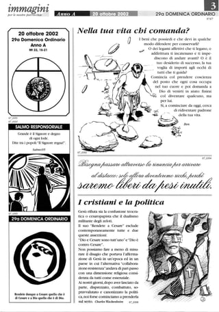 • • •
tmmagtntper le n ostre parrocchie Anno A ~ 290 DOMENICA ORDINARIO
20 oHobre 2002
29a Domenica Ordinario
Anno A
Mt 22, 15-21
SALMO RESPONSORIALE
Grande è il Signore e degno
di ogni lode.
Dite tra i popoli:TI Signore regna!.
Salmo95
29a DOMENICA ORDINARIO
Rendete dunque a Cesare quello che è
di Cesare e a Dio quello che è di Dio.
N°67
Nella tua vita chi comanda?
a I beni che possiedi e che devi in qualche
modo difendere per conservarli?
:? O dei legami affettivi che ti legano, o
addirittura ti incatenano e ti impe-
discono di andare avanti? O è il
tuo desiderio di successo, la tua
voglia di importi agli occhi di
tutti che ti guida?
Comincia col prendere coscienza
del posto che ogni cosa occupa
nel tuo cuore e poi domanda a
Dio di venirti in aiuto: ftnirai
col diventare qualcuno, ma
per lui.
O~? Sì, a cominciare da oggi, cerca
~ -4 di ridiventare padrone
- ,0- / ~
'~~-À della tua vita.
~ Ben
i!q. -
67_0304
!f5ff~~~~~~~
d'~.~~~~~
~tfu;~~~
I cristiani e la politica
Gesù rifiuta sia la confusione teocra-
tica o cesaropapista che il dualismo
militante degli zeloti.
TI suo Rendete a Cesare esclude
contemporaneamente tutte e due
queste asserzioni:
Dio e Cesare sono tutt'uno e Dio è
contro Cesare.
Non possiamo fare a meno di misu-
rare il disagio che portava l'afferma-
zione di Gesù in un'epoca ed in un
paese in cui l'alternativa collabora-
zione-resistenzaandava di pari passo
con una dimensione religiosa consi-
derata da tutti come essenziale.
Ai nostri giorni, dopo aver lasciato da
parte, disprezzato, combattuto, so-
pravvalutato e canonizzato la politi-
ca, noi forse cominciamo a prenderla
sul serio. Charles Wackenheim 67_0306
 