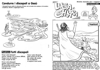Condurre i discepoli a Gesù
I discepoli hanno udito la chiamata di Gesù, ma la strada che conduce a lui sembra
complicata. Aiutali a raggiungere Gesù.
Preghiera: Tutti discepoli
Come i primi discepoli
anch'io. talvolta. ho un lavoro difficile.
Troppe cose da studiare.
troppi compiti da fare.
Come i primi discepoli
aspetto anch'io il mio Maestro.
Mi piacerebbe partire con lui,
conoscere Dio e amare
tutti gli uomini.
Come i primi discepoli
getto anch'io le mie reti,
per andare alla scuola
del mio Maestro
e scoprirvi nuovi amici.
:s::::
~I
Rivista mensile per i ragazzi
N°22 Gennaio 2002
~
Mentre camminava lungo il mare di Galilea, Gesù vide due fratelli, Simo-
ne, chiamato Pietro, e Andrea, suo fratello, che gettavano la rete in mare,
poiché erano pescatori. Edisse loro: "Seguitemi, vi farò pescatori di uomini".
Ed essi subito, lasciate le reti, lo seguirono. Andando oltre, vide altri due fra-
telli, Giacomo di Zebedeo e Giovanni, suo fratello, e li chiamò. Ed essi subito,
lasciata la barca e il padre, lo seguirono. (Mt 4. 18-22)
 