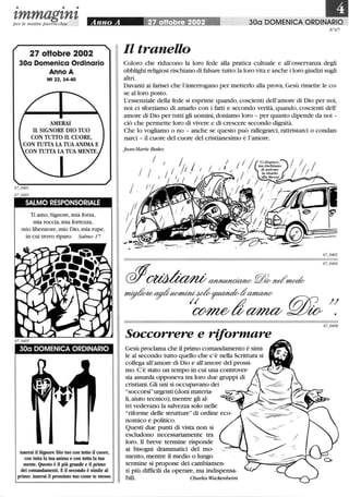 • • •
zmmagznzper le nostre parrocchie Anno A ~ 30a DOMENICA ORDINARIO
27 oHobre 2002
30a Domenica Ordinario
Anno A
Mt 22,34-40
AMERAI
Il SIGNORE DIO TUO
CON TUTTO Il CUORE,
CON TUTTA LA TUA ANIMA E
CON TUTTA LA TUA MENTE.
SALMO RESPONSORIALE
Ti amo,Signore,mia forza,
mia roccia, mia fortezza,
mio liberatore,mio Dio,mia rupe,
in cui trovo riparo. Salmo 17
30a DOMENICA ORDINARIO
Amerai il Signore Dio tuo con tutto il cuore,
con tutta la tua anima e con tutta la tua
mente. Questo è il più grande e il primo
dei comandamenti. E il secondo è simile al
primo: Amerai il prossimo tuo come te stesso.
N°67
Il tranello
Coloro che riducono la loro fede alla pratica cultuale e all'osservanza degli
obblighi religiosi rischiano di falsare tutto:la loro vita e anche i loro giudizi sugli
altri.
Davanti ai farisei che l'interrogano per metterlo alla prova,Gesù rimette le co-
se alloro posto.
L'essenziale della fede si esprime quando,coscienti dell'amore di Dio per noi,
noi ci sforziamo di amarlo con i fatti e secondo verità, quando, coscienti dell'
amore di Dio per tutti gli uomini,doniamo loro - per quanto dipende da noi -
ciò che permette loro di vivere e di crescere secondo dignità.
Che lo vogliamo o no - anche se questo può rallegrarci, rattristarci o condan-
narci - il cuore del cuore del cristianesimo è l'amore.
j ean-Marie Bedez
/
/ /
j ,
I I I/ I /1. ;
/ l; /
-
Soccorrere e riformare
Gesù proclama che il primo comandamento è simi-
le al secondo: tutto quello che c'è nella Scrittura si
collega all'amore di Dio e all'amore del prossi-
mo. C'è stato un tempo in cui una controver-
sia assurda opponeva tra loro due gruppi di
cristiani.Gli uni si occupavano dei
soccorsiurgenti (doni materia-
li,aiuto tecnico), mentre gli al-
tri vedevano la salvezza solo nelle
riforme delle strutture di ordine eco-
nomico e politico.
Questi due punti di vista non si
escludono necessariamente tra
loro. li breve termine risponde
ai bisogni drammatici del mo-
mento,mentre il medio o lungo
termine si propone dei cambiamen-
ti più difficili da operare, ma indispensa-
bili. Charles Wackenheim
 