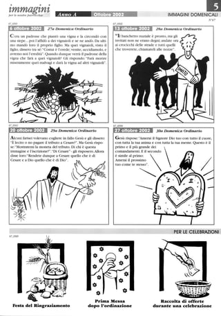 • • •
zmmagznzper le nostre parrocchie
6 oHobre 2002 27a Domenica Ordinario
C 'era un padrone che piantò una vigna e la circondò con
una siepe.. .poi l'affidò a dei vignaioli e se ne andò. Da ulti-
mo mandò loro il proprio figlio. Ma quei vignaioli, visto il
figlio, dissero tra sé: Costui è l'erede;venite, uccidiamolo, e
avremo noi l'eredità. Quando dunque verrà il padrone della
vigna che farà a quei vignaioli? Gli rispondo: Farà morire
miseramente quei malvagi e darà la vigna ad altri vignaioli.
20 oHobre 2002 29a Domenica Ordinario
Alcuni farisei volevano cogliere in fallo Gesù e gli dissero:
È lecito o no pagare il tributo a Cesare?. Ma Gesù rispo-
se: Mostratemi la moneta del tributo. Di chi è questa
immagine e l'iscrizione?. Di Cesare- gli risposero.Allora
disse 10ro:Rendete dunque a Cesare quello che è di
Cesare e a Dio quello che è di Dio.
IMMAGINI DOMENICALI
13 oHobre 2002 28a Domenica Ordinario
II. banchetto nuziale è pronto, ma gli
invitati non ne erano degni; andate ora
ai crocicchi delle strade e tutti quelli
che troverete, chiamateli alle nozze.
27 oHobre 2002 30a Domenica Ordinario
N'67
Gesù rispose: Amerai il Signore Dio tuo con tutto il cuore,
con tutta la tua anima e con tutta la tua mente. Questo è il
primo e il più grande dei 
comandamenti. E il secondo
è simile al primo: 
Amerai il prossimo
tuo come te stesso.
~~
-----
JfR LE CELEBRAZIONI
Festa del Ringraziamento
Prima Messa
dopo l'ordinazione
Raccolta di offerte
durante una celebrazione
 