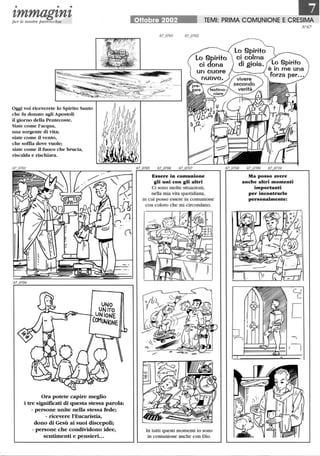 • • •
1,mmag1,n1,per le nostre parrocchie
Oggi voi riceverete lo Spirito Santo
che fu donato agli Apostoli
il giorno della Pentecoste.
Siate come l'acqua,
una sorgente di vita;
siate come il vento,
che soffia dove vuole;
siate come il fuoco che brucia,
riscalda e rischiara.
UNO
UNiTO
UNiONE
COMUNioNE
Ora potete capire meglio
i tre significati di questa stessa parola:
- persone unite nella stessa fede;
- ricevere l'Eucaristia,
dono di Gesù ai suoi discepoli;
- persone che condividono idee,
sentimenti e pensieri...
liJOttobre 2002 TEMI: PRIMA COMUNIONE ECRESIMA
Essere in comunione
gli uni con gli altri
Ci sono molte situazioni,
nella mia vita quotidiana,
in cui posso essere in comunione
con coloro che mi circondano.
In tutti questi momenti io sono
in comunione anche con Dio.
Ma posso avere
anche altri momenti
importanti
per incontrarlo
personalmente:
I~
I
N 67
 