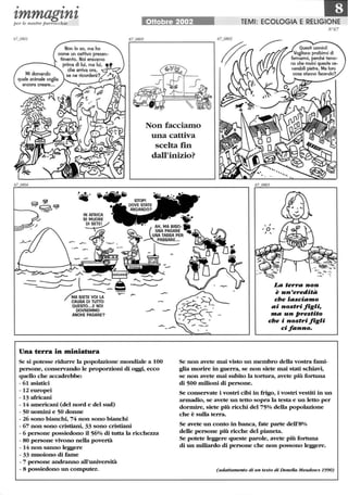 • • •
'tmmag'tn'tper le nostre parrocchie
MA SIETE VOI LA
CAUSA DI Tuno
QUESTO.••E NOI
DOVREMMO
ANCHE PAGARE?
Una terra in miniatura
Ottobre 2002
Non facciamo
una cattiva
scelta f1n
dall'inizio?
TEMI: ECOLOGIA E RELIGIONE
La terra non
è un'erediti.
che 'asciamo
ai nostri figli,
ma un prestito
che i nostri figli
ci fanno.
N67
Se si potesse ridurre la popolazione mondiale a 100
persone, conservando le proporzioni di oggi, ecco
quello che accadrebbe:
Se non avete mai visto un membro della vostra fami-
glia morire in guerra, se non siete mai stati schiavi,
se non avete mai subito la tortura, avete più fortuna
di 500 milioni di persone.- 61 asiatici
-12 europei
- 13 africani
- 14 americani (del nord e del sud)
- 50 uomini e 50 donne
- 26 sono bianchi, 74 non sono bianchi
- 67 non sono cristiani, 33 sono cristiani
- 6 persone possiedono il 56% di tutta la ricchezza
- 80 persone vivono nella povertà
- 14 non sanno leggere
- 33 muoiono di fame
- 7 persone andranno all'università
- 8 possiedono un computer.
Se conservate i vostri cibi in frigo, i vostri vestiti in un
armadio, se avete un tetto sopra la testa e un letto per
dormire, siete più ricchi del 75% della popolazione
che è sulla terra.
Se avete un conto in banca, fate parte dell'8%
delle persone più ricche del pianeta.
Se potete leggere queste parole, avete più fortuna
di un miliardo di persone che non possono leggere.
(adattamento di un testo di DoneUa Meadows 1990)
 