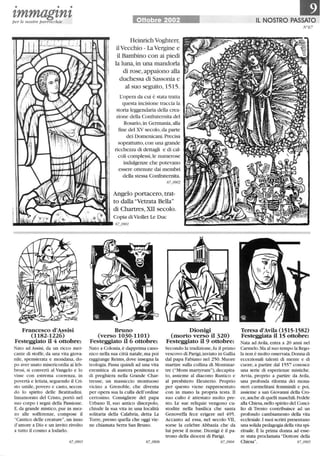 • • •
tmmagtntper le nostre parrocchie Ottobre 2002
Heinrich Voghterr,
ilVecchio - La Vergine e
il Bambino con ai piedi
la luna,in una mandorla
di rose, appaiono alla
duchessa di Sassonia e
al suo seguito, 1515.
L'opera da cui è stata tratta
questa incisione traccia la
storia leggendaria della crea-
zione della Confraternita del
Rosario, in Germania,alla
fine del XV secolo, da parte
dei Domenicani. Precisa
soprattutto, con una grande
ricchezza di dettagli e di cal-
coli complessi, le numerose
indulgenze che potevano
essere ottenute dai membri
della stessa Confraternita.
67_0902
Angelo portacero, trat-
to dalla Vetrata Bella
di Chartres, XII secolo.
Copia di Viollet Le Duc
~IiIWIij_Illi.IiIi__lIl1ìilìllìl!ll•• 67_0901
Francesco d'Assisi
(1182-1226)
Festeggiato il 4 ottobre:
Nato ad Assisi, da un ricco mer-
cante di stoffe, da una vita giova-
nile, spensierata e mondana, do-
po aver usato misericordia ai leb-
brosi, si convertì al Vangelo e lo
visse con estrema coerenza, in
povertà e letizia, seguendo il Cri-
sto umile, povero e casto, secon-
do lo spirito delle Beatitudini.
Innamorato del Cristo, portò nel
suo corpo i segni della Passione.
E, da grande mistico, pur in mez-
zo alle sofferenze, compose il
Cantico delle creature, un inno
d'amore a Dio e un invito rivolto
a tutto il cosmo a lodarlo.
Bruno
(verso 1030-1101)
Festeggiato il6 ottobre:
Nato a Colonia,è dapprima cano-
nico nella sua città natale, ma poi
raggiunge Reims,dove insegna la
teologia. Passa quindi ad una vita
eremitica di austera penitenza e
di preghiera nella Grande Char-
treuse, un massiccio montuoso
vicino a Grenoble, che diventa
per opera sua la culla dell'ordine
certosino. Consigliere del papa
Urbano II, suo antico discepolo,
chiude la sua vita in una località
solitaria della Calabria, detta La
Torre,presso quella che oggi vie-
ne chiamata Serra San Bruno.
Dionigi
(morto verso il 320)
Festeggiato il 9 ottobre:
Secondo la tradizione, fu il primo
vescovo di Parigi,inviato in Gallia
dal papa Fabiano nel 250. Muore
martire sulla collina di Montmar-
tre (Mons martyrum),decapita-
to, assieme al diacono Rustico e
al presbitero Eleuterio. Proprio
per questo viene rappresentato
con in mano la propria testa. Il
suo culto è attestato molto pre-
sto. Le sue reliquie vengono cu-
stodite nella basilica che santa
Genoveffa fece erigere nel 495.
Accanto ad essa, nel secolo VII,
sorse la celebre Abbazia che da
lui prese il nome. Dionigi è il pa-
trono della diocesi di Parigi.
67_0904
•IL NOSTRO PASSATO
tr67
Teresa d'Avila (1515-1582)
Festeggiata il 15 ottobre:
Nata ad Avila, entra a 20 anni nel
Carmelo.Ma al suo tempo la Rego-
la non è molto osservata. Donna di
eccezionali talenti di mente e di
cuore, a partire dal 1557 conosce
una serie di esperienze mistiche.
Avvia, proprio a partire da Avila,
una profonda riforma dei mona-
steri carmelitani femminili e poi,
assieme a san Giovanni della Cro-
ce,anche di quelli maschili. Fedele
alla Chiesa,nello spirito del Conci-
lio di Trento contribuisce ad un
profondo cambiamento della vita
ecclesiale.I suoi scritti presentano
una solida pedagogia della vita spi-
rituale. È la prima donna ad esse-
re stata proclamata Dottore della
Chiesa. 67_0905
 