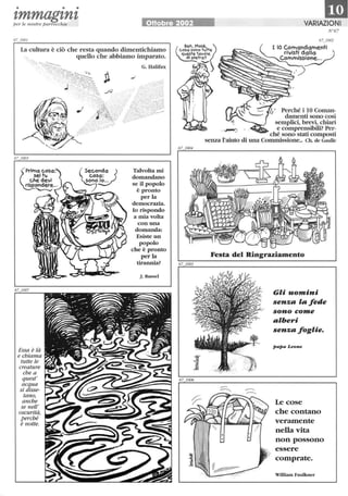 • • •
zmmagznzper le nostre parrocchie Ottobre 2002
La cultura è ciò che resta quando dimentichiamo
Essa è là
e chiama
tutte le
creature
che a
quest'
acqua
si disse-
tano,
anche
se nell'
oscurità,
perché
è notte.
quello che abbiamo imparato.
G. Halifax
Talvolta mi
domandano
se il popolo
è pronto
per la
democrazia.
lo rispondo
a mia volta
con una
domanda:
Esiste un
popolo
che è pronto
per la
tirannia?
J. Russel
1mVARIAZIONI
N 67
67_1002
I IO Comandamenti
rivisti d~'~~ )
VIo~~ ~-'., CommlSS~
Perché i lO Coman-
damenti sono così
semplici, brevi, chiari
. ~..... e comprensibili? Per-
- ché sono stati composti
senza l'aiuto di una Commissione.. Ch. de Gaulle
Festa del Ringraziamento
Gli uomini
senz ' fede
sono come
'beri
senz foglie.
Le cose
che contano
veramente
nella vita
non possono
essere
comprate.
William Fau1kner
 