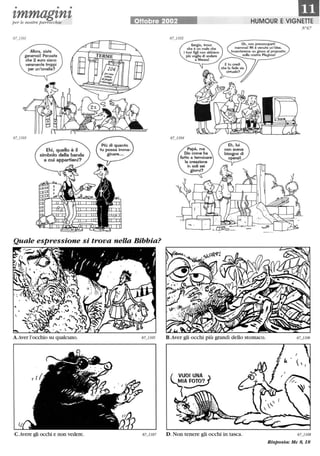 • • •
m1,mmag1,n1,per le n ostre parrocchie OHobre 2002 HUMOUR E VIGNETTE
Allora, siate
generosi! Pensate
che 2 euro siano
veramente troppi
per un'omelia?
Quale espressione si trova nella Bibbia?
C.Avere gli occhi e non vedere.
Oh. non preoccuparti
mamma! Mi è venuta un'idea.
Inventeremo un gioco al proposito
__-::_s_u_lIa_nostra Playbox!
N°67
B.Aver gli occhi più grandi dello stomaco.
l~~NA~lAFOTO?
D. Non tenere gli occhi in tasca. 67_1108
Risposta: Mc 8, 18
 