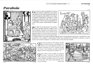 Parabola
67_0004
Gesù non ha voluto racchiudere la verità in
alcune formule e definizioni, ma ha aperto
una strada verso la verità.Per questo ha usato un
modo di esprimersi molto diffuso al suo tempo:
la parabola Oetteralmente paragone). Senza
parabole non parlava loro(Mc 4,34). Si tratta di
un linguaggio concreto, pieno di immagini,vivo
e nello stesso tempo comprensibile ed enigma-
tico.
narte dalla vita di ogni giorno. Gli uccelli si
r nutrono, gli alberi mettono le foglie, il seme
viene seminato. li pastore cerca la pecora per-
duta.li pescatore getta le reti. La donna di casa
impasta la farina e vi mette il lievito, accende la
lampada, spazza la casa, cerca la moneta perdu-
Ottobre 2002 PER MEDITARE
N°67
67_0006
ta. li padre divide la sua eredità. li padrone paga gli operai. Gli amministratori gestiscono onestamente o diso-
nestamente. I servi vegliano o sonnecchiano. li ladro viene all'improvviso. Gli invitati si mettono a tavola. li
povero viene lasciato in disparte. Lo straniero-eretico viene preso per modello.
67_0005
guesti racconti pieni di vita mirano ad altro.
Hanno un senso nascosto e noi dobbiamo sco-
prir o. Recano con sé lilla chiamata,lill invito a cui
dobbiamo rispondere. li seme è la Parola. li grano
che cresce è come il Regno. La veglia è l'attesa del
Signore. li lievito nella pasta siete proprio voi.
Q
uando l'albero mette le foglie noi sappiamo
che l'estate è vicina (Mc 13,28). Ma oggi, ai
nostri tempi, gli avvenimenti della nostra vita per-
sonale, collettiva, mondiale verso dove ci portano?
La strada della verità, aperta dalle parabole, non è
ancora terminata. A/bert Hari
67_0007
 