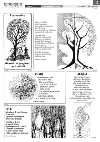 • • •
zmmagznzper le nostre parrocchie
2 novembre
Giornata di preghiera
per i defunti
LUCE
Splenda su di essi, Signore,
la tua luce
e possano contemplare
il tuo volto di Padre.
Splenda su di essi
la luce di Cristo,
il primogenito dei risorti,
Colui che ha affrontato
la morte a mani nude
e l'ha sconfitta per tutti noi.
Roberto Laurita
Signore,ti affido
tutti i miei morti,
tutti quelli che mi hanno
fatto del bene
e anche quelli che mi hanno
causato delle sofferenze.
Accoglili tutti
nella tua misericordia.
Dona loro la tua luce,
colmali della tua pace.
Trasfigurati con la bellezza
del tuo amore,
guariscili con la tenerezza
della tua misericordia.
E fa' che un giorno
io possa ritrovarli tutti
nella tua casa.
Roberto Laurita
FIORI
Ci sono tante cose
che vorrei dirti.
Che questi fiori,
con la loro bellezza,
prendano il posto
delle parole
che non riesco a trovare.
E ti dicano
tutto il mio affetto
e la mia riconoscenza.
Roberto Laurita
GIORNO DEI DEFUNTI
ACQUA
Quest'acqua è segno
del nostro Battesimo,
di quella vita di Dio
che scorre nelle vene
di ogni credente
come una sorgente
che non viene mai meno.
Quest'acqua ci ricorda
che se ci affidiamo a lui,
Dio ci disseta tutti
N°68
con l'acqua della fonte della vita!
Roberto Laurita
 