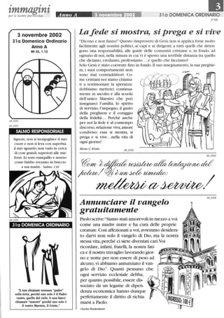 • • •
'lmmag'ln'lper le nostre parrocchie Anno A ~002 31 a DOMENICA ORDINARIO
3 novembre 2002
31 a Domenica Ordinario
Anno A
Mt 23,1-12
SALMO RESPONSORIALE
Signore, non si inorgoglisce il mio
cuore e non si leva con superbia
il mio sguardo; non vado in cerca
di cose grandi, superiori alle mie
forze.lo sono tranquillo e sereno
come bimbo svezzato in braccio
a sua madre. Salmo 130
31 a DOMENICA ORDINARIO
E non chiamate nessuno padre
sulla terra, perché uno solo è il Padre
vostro, quello del cielo. E non fatevi
chiamare maestri perché uno solo è
il vostro Maestro, il Cristo.
N °68
Lafede si mostra, si prega e si vive
Dicono e nOn fanno! Questo rimprovero di Gesù nOn si applica forse molto
facilmente agli uomini politici, ai capi e ai dirigenti, a tutti quelli che deten-
gono una responsabilità, alle guide delle comunità cristiane e, in fondo, ad
ognuno di noi, nella misura in cui vi è spesso una terribile distanza tra quello
che diciamo, crediamo, professiamo ...e quello che facciamo?
Solo Gesù è stato coerente fmo in fondo. li suo insegnamento,la sua preghie-
ra, i suoi comportamenti nOn
sOnO mai contraddittori. Co-
me cristiani noi siamo chiama-
ti a testimoniare la speranza:
dobbiamo metterei continua-
mente in ascolto e alla scuola
dell'unico Maestro che può
insegnarci l'umiltà, lo spirito
di servizio, l'impegno, il gusto
della preghiera e il coraggio
della fedeltà... Perché anche
per noi la fede è al contempo
discorso, relazione viva, amore
condiviso: essa si mostra, si
prega e si vive...nella vita di
ogni giorno!
Mons. C. Kratz 68 0302
Annunciare il vangelo
gratuitamente
Paolo scrive:Siamo stati amorevoli in mezzo a voi
come una madre nutre e ha cura delle proprie
creature. Così affezionati a voi, avremmo desidera-
to darvi non solo il vangelo di Dio, ma la nostra
stessa vita, perché ci siete diventati cari.Voi
ricordate, infatti, fratelli, la nostra fati-
ca e il nostro travaglio: lavorando gior-
no e notte per non essere di peso ad
alcuno, vi abbiamo annunziato il van-
gelo di Dio. Quanti pensano che
ogni servizio ecclesiale debba,
per quanto possibile, essere dis-
sociato da un legame di dipen-
denza economica hanno dunque
perfettamente il diritto di richia-
marsi a Paolo.
Charles Wackenheim
 