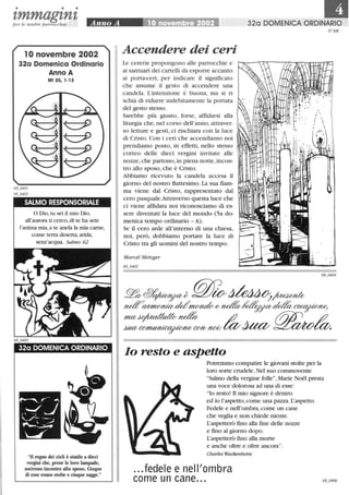 • • •
tmmagtntper le nostre parrocchie
l Onovembre 2002
32a Domenica Ordinario
Anno A
Mt 25,1-13
SALMO RESPONSORIALE
o Dio,tu sei il mio Dio,
all'aurora ti cerco, di te ha sete
l'anima mia,a te anela la mia carne,
come terra deserta, arida,
senz'acqua. Salmo 62
32a DOMENICA ORDINARIO
U regno dei cieli è simile a dieci
vergini che, prese le loro lampade,
uscirono incontro allo sposo. Cinque
di esse erano stolte e cinque sagge.
11'1320 DOMENICA ORDINARIO
Accendere dei ceri
Le cererie propongono alle parrocchie e
ai santuari dei cartelli da esporre accanto
ai porta-ceri, per indicare il significato
che assume il gesto di accendere una
candela. L'intenzione è buona, ma si ri
schia di ridurre indebitamente la portata
del gesto stesso.
Sarebbe più giusto, forse, affidarsi alla
liturgia che, nel corso dell'anno, attraver-
so letture e gesti, ci rischiara con la luce
di Cristo. Con i ceri che accendiamo noi
prendiamo posto, in effetti, nello stesso
corteo delle dieci vergini invitate alle
nozze,che partono,in piena notte,incon-
tro allo sposo, che è Cristo.
Abbiamo ricevuto la candela accesa il I
giorno del nostro Battesimo. La sua fiam-
ma viene dal Cristo, rappresentato dal
cero pasquale.Attraverso questa luce che
ci viene affidata noi riconosciamo di es-
sere diventati la luce del mondo (Sa do-
menica tempo ordinario - A).
Se il cero arde all'interno di una chiesa,
noi, però, dobbiamo portare la luce di
Cristo tra gli uomini del nostro tempo.
Marcel Metzger
68_0402
lo resto e aspetto
Potremmo compatire le giovani stolte per la
loro sorte crudele. Nel suo commovente
Salmo della vergine folle, Marie Noel presta
una voce dolorosa ad una di esse:
lo resto! n mio signore è dentro
ed io l'aspetto, come una pazza. L'aspetto.
Fedele e nell'ombra,come un cane
che veglia e non chiede niente.
L'aspetterò fino alla fine delle nozze
e fino al giorno dopo.
L'aspetterò fino alla morte
e anche oltre e oltre ancora.
Charles Wackenheim
...fedele e nell'ombra
come un cane...
N68
 