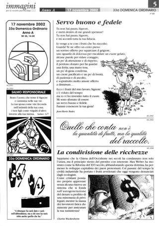 • • •
tmmagtntper le nostre parrocchie
17 novembre 2002
33a Domenica Ordinario
Anno A
Mt 25,14-30
SALMO RESPONSORIALE
Beato l'uomo che teme il Signore
e cammina nelle sue vie.
La tua sposa come vite feconda
nell'intimità della tua casa;
i tuoi figli come virgulti d'ulivo
intorno alla tua mensa. Salmo 127
33a DOMENICA ORDINARIO
Achiunque ha sarà dato e sarà
nell'abbondanza, ma a chi non ha sarà
tolto anche quello che ha
330 DOMENICA ORDINARIO
Servo buono e fedele
Tu non hai paura,Signore,
e metti dentro di me grandi speranze!
Tu non hai paura,Signore,
e mi accordi tutta la tua fiducia.
lo vengo a te con i frutti che ho raccolto.
Guarda! Te ne offro un cesto pieno:
un sorriso offerto per squarciare il grigiore,
uno sguardo di dolcezza per riscaldare un cuore gelato,
alcune parole per ridare coraggio,
un po' di attenzione e di rispetto,
il perdono donato per far guarire
una ferita,una mano tesa,
un po' di gioia condivisa,
un cuore pacificato e un po' di bontà,
di pazienza e di ascolto,
e soprattutto molto amore offerto
a dismisura.. .
Ecco i frutti del mio lavoro,Signore:
c'è voluto del tempo
ma io vi ho investito tutto il cuore.
Mi sono sforzato di essere
un servo buono e fedele.
Fammi conoscere la tua gioia!
jean-Marie Bedez
N°68
68_0506
La condivisione delle ricchezze
Sappiamo che la Chiesa dell'Occidente nei secoli ha condannato non solo
l'usura, ma il principio stesso del prestito con interesse. Max Weber ha mo-
strato come la Riforma del XVI secolo, abbandonando questa dottrina, ha per-
messo lo sviluppo capitalista dei paesi protestanti. Col passare del tempo la
civiltà industriale ha portato i frutti avvelenati che oggi vengono denunciati
dagli ecologisti.
Come cristiani possia-
mo proprio approvare
senza alcuna riserva un
sistema che si fonda
sull'autogenerazione
del denaro a profitto di
una minoranza di privi-
legiati,mentre la massa
dei lavoratori fatica du-
ramente per assicurare
la sua sussistenza?
Charles Wackenheim
 
