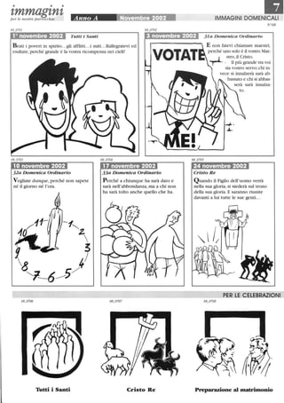 • • •
I,mmagl,nl,per le nostre parrocchie
laIMMAGINI DOMENICALI
N68
10 novembre 2002 Tutti i Santi 3 novembre 2002 31a Domenica Ordinario
B eati i poveri in spirito...gli afflitti...i miti.. .Rallegratevi ed
esultate, perché grande è la vostra ricompensa nei cieli!
VOTAT
E non fatevi chiamare maestri,
perché uno solo è il vostro Mae-
__l stro,il Cristo.
--r--. li più grande tra voi
10 novembre 2002
32a Domenica Ordinario
Vegliate dunque, perché non sapete
né il giorno né l'ora.
Tutti i Santi
17 novembre 2002
33a Domenica Ordinario
Perché a chiunque ha sarà dato e
sarà nell'abbondanza, ma a chi non
ha sarà tolto anche quello che ha.
Cristo Re
sia vostro servo;chi in-
vece si innalzerà sarà ab-
bassato e chi si abbas-
innalza-
24 novembre 2002
Cristo Re
Quando il Figlio dell'uomo verrà
nella sua gloria, si siederà sul trono
della sua gloria. E saranno riunite
davanti a lui tutte le sue genti. ..
PER LE CELEBRAZIONI
Preparazione al matrimonio
 